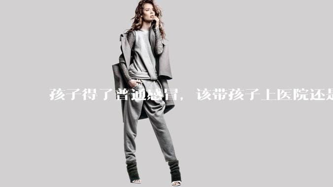 孩子得了普通感冒,该带孩子上医院还是自己去药店购药?