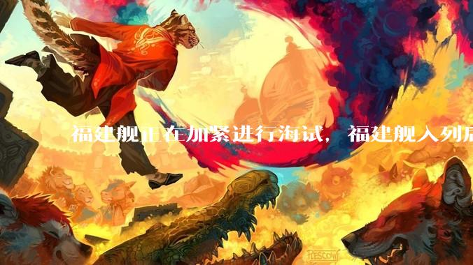 福建舰正在加紧进行海试,福建舰入列后能发挥怎样的作战效能?我国三艘航母各有哪些特点?