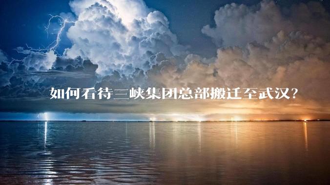 如何看待三峡集团总部搬迁至武汉?