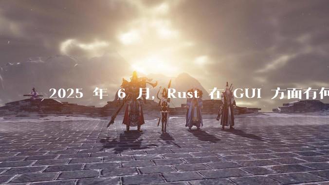 2025 年 6 月,Rust 在 GUI 方面有何大的进展? 你最看好哪个框架?