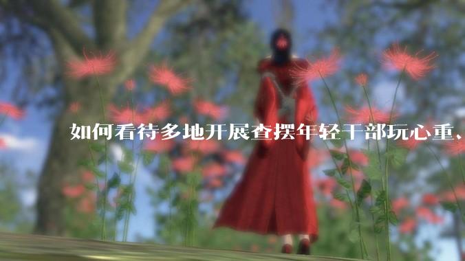 如何看待多地开展查摆年轻干部玩心重、混日子、说话随意、口大气粗等问题的行动?